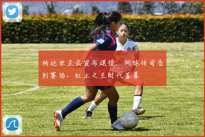 纳达尔正式宣布退役：网球传奇告别赛场，红土之王时代落幕