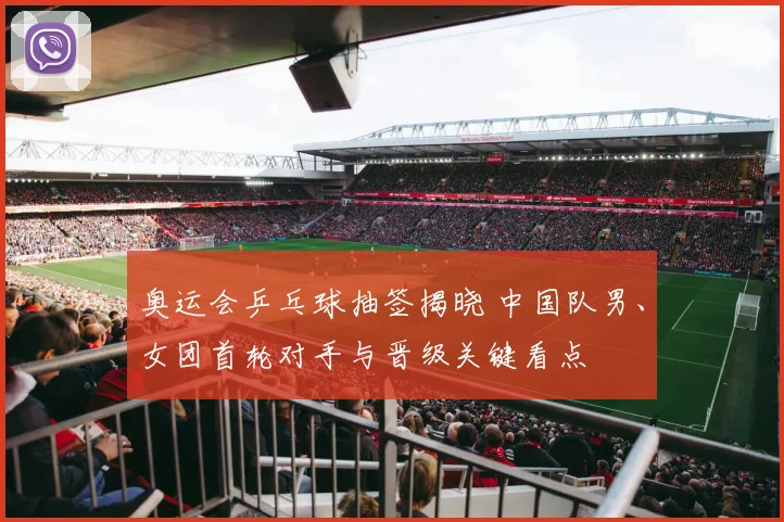 奥运会乒乓球抽签揭晓 中国队男、女团首轮对手与晋级关键看点