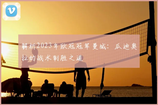 解析2023年欧冠冠军曼城:瓜迪奥拉的战术制胜之道