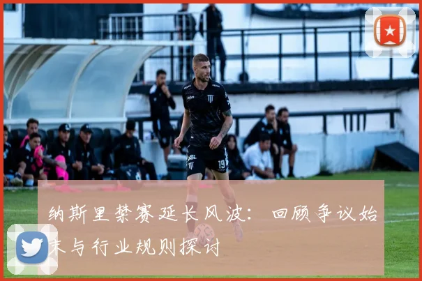 纳斯里禁赛延长风波：回顾争议始末与行业规则探讨