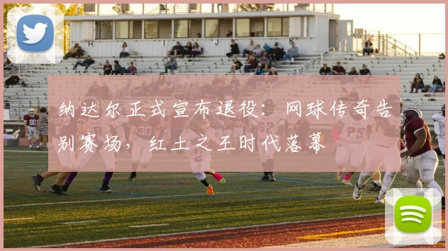 纳达尔正式宣布退役：网球传奇告别赛场，红土之王时代落幕