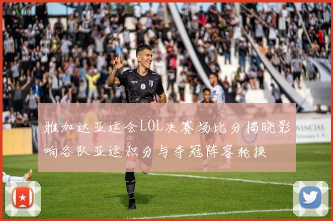 雅加达亚运会LOL决赛场比分揭晓影响各队亚运积分与夺冠阵容轮换